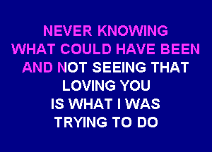 NEVER KNOWING
WHAT COULD HAVE BEEN
AND NOT SEEING THAT
LOVING YOU
IS WHAT I WAS
TRYING TO DO