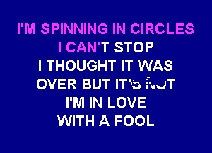 I'M SPINNING IN CIRCLES
I CAN'T STOP
I THOUGHT IT WAS

OVER BUT IT'S iauT
I'M IN LOVE
WITH A FOOL