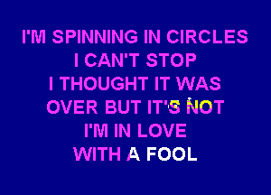 I'M SPINNING IN CIRCLES
I CAN'T STOP
I THOUGHT IT WAS
OVER BUT IT'S NOT
I'M IN LOVE
WITH A FOOL