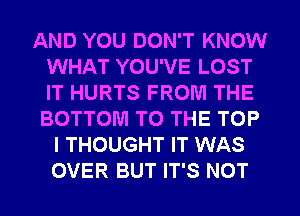 AND YOU DON'T KNOW
WHAT YOU'VE LOST
IT HURTS FROM THE
BOTTOM TO THE TOP

I THOUGHT IT WAS
OVER BUT IT'S NOT