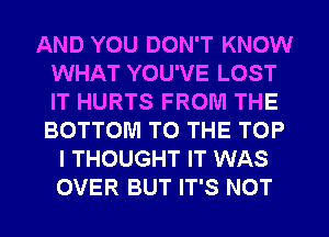 AND YOU DON'T KNOW
WHAT YOU'VE LOST
IT HURTS FROM THE
BOTTOM TO THE TOP

I THOUGHT IT WAS
OVER BUT IT'S NOT