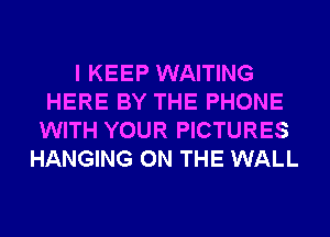 I KEEP WAITING
HERE BY THE PHONE
WITH YOUR PICTURES
HANGING ON THE WALL