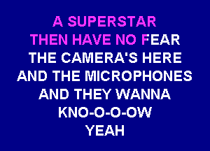 A SUPERSTAR
THEN HAVE NO FEAR
THE CAMERA'S HERE

AND THE MICROPHONES
AND THEY WANNA
KNO-O-O-OW
YEAH