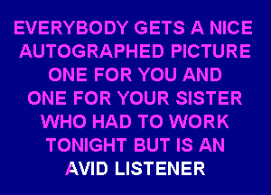 EVERYBODY GETS A NICE
AUTOGRAPHED PICTURE
ONE FOR YOU AND
ONE FOR YOUR SISTER
WHO HAD TO WORK
TONIGHT BUT IS AN
AVID LISTENER