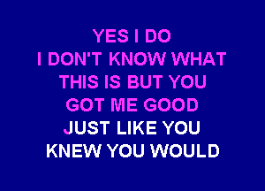 YES I DO
I DON'T KNOW WHAT
THIS IS BUT YOU

GOT ME GOOD
JUST LIKE YOU
KNEW YOU WOULD