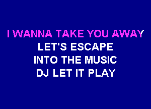 I WANNA TAKE YOU AWAY
LET'S ESCAPE

INTO THE MUSIC
DJ LET IT PLAY