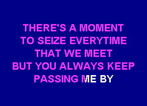 THERE'S A MOMENT
T0 SEIZE EVERYTIME
THAT WE MEET
BUT YOU ALWAYS KEEP
PASSING ME BY