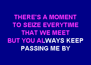 THERE'S A MOMENT
T0 SEIZE EVERYTIME
THAT WE MEET
BUT YOU ALWAYS KEEP
PASSING ME BY