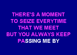 THERE'S A MOMENT
T0 SEIZE EVERYTIME
THAT WE MEET
BUT YOU ALWAYS KEEP
PASSING ME BY