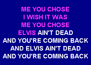 ME YOU CHOSE
I WISH IT WAS
ME YOU CHOSE
ELVIS AIN'T DEAD
AND YOU'RE COMING BACK
AND ELVIS AIN'T DEAD
AND YOU'RE COMING BACK