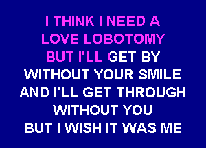 I THINK I NEED A
LOVE LOBOTOMY
BUT I'LL GET BY
WITHOUT YOUR SMILE
AND I'LL GET THROUGH
WITHOUT YOU
BUT I WISH IT WAS ME