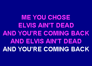 ME YOU CHOSE
ELVIS AIN'T DEAD
AND YOU'RE COMING BACK
AND ELVIS AIN'T DEAD
AND YOU'RE COMING BACK