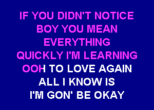 IF YOU DIDN'T NOTICE
BOY YOU MEAN
EVERYTHING
QUICKLY I'M LEARNING
00H TO LOVE AGAIN
ALL I KNOW IS
I'M GON' BE OKAY