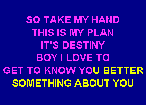 SO TAKE MY HAND
THIS IS MY PLAN
IT'S DESTINY
BOY I LOVE TO
GET TO KNOW YOU BETTER
SOMETHING ABOUT YOU