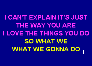 I CAN'T EXPLAIN IT'S JUST
THE WAY YOU ARE
I LOVE THE THINGS YOU DO
SO WHAT WE
WHAT WE GONNA DO I