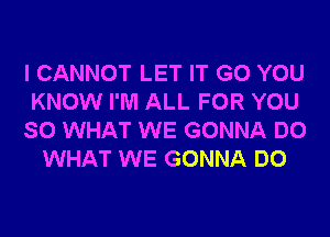 I CANNOT LET IT G0 YOU
KNOW I'M ALL FOR YOU
SO WHAT WE GONNA DO
WHAT WE GONNA DO