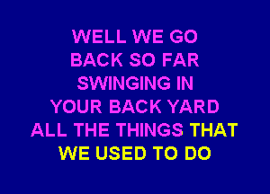 WELL WE GO
BACK SO FAR
SWINGING IN

YOUR BACK YARD
ALL THE THINGS THAT
WE USED TO DO