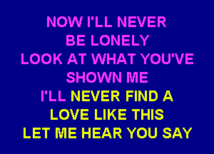 NOW I'LL NEVER
BE LONELY
LOOK AT WHAT YOU'VE
SHOWN ME
I'LL NEVER FIND A
LOVE LIKE THIS
LET ME HEAR YOU SAY