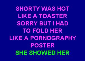 SHORTY WAS HOT
LIKE A TOASTER
SORRY BUT I HAD

TO FOLD HER
LIKE A PORNOGRAPHY
POSTER
SHE SHOWED HER