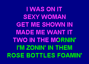 I WAS ON IT
SEXY WOMAN
GET ME SHOWN IN
MADE ME WANT IT
TWO IN THE MORNIN'
I'M ZONIN' IN THEM
ROSE BOTTLES FOAMIN'