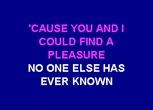 'CAUSE YOU AND I
COULD FIND A
PLEASURE

NO ONE ELSE HAS
EVER KNOWN