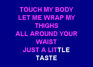 TOUCH MY BODY
LET ME WRAP MY
THIGHS

ALL AROUND YOUR
WAIST
JUST A LITTLE
TASTE