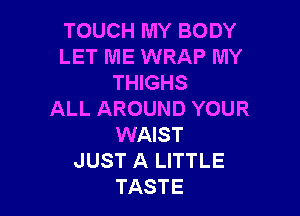 TOUCH MY BODY
LET ME WRAP MY
THIGHS

ALL AROUND YOUR
WAIST
JUST A LITTLE
TASTE