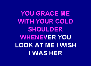YOU GRACE ME
WITH YOUR COLD
SHOULDER

WHENEVER YOU
LOOK AT ME I WISH
IWAS HER