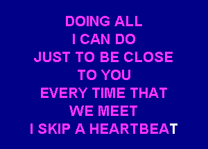 DOING ALL
I CAN DO
JUST TO BE CLOSE
TO YOU
EVERY TIME THAT
WE MEET
I SKIP A HEARTBEAT