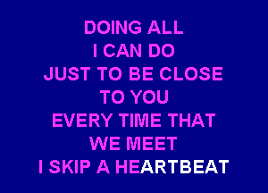 DOING ALL
I CAN DO
JUST TO BE CLOSE
TO YOU
EVERY TIME THAT
WE MEET
I SKIP A HEARTBEAT