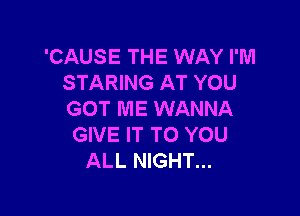 'CAUSE THE WAY I'M
STARING AT YOU

GOT ME WANNA
GIVE IT TO YOU
ALL NIGHT...