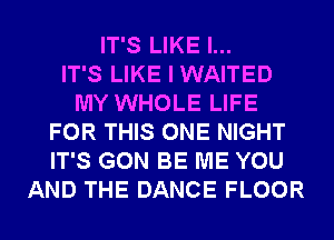 IT'S LIKE I...

IT'S LIKE I WAITED
MY WHOLE LIFE
FOR THIS ONE NIGHT
IT'S GON BE ME YOU
AND THE DANCE FLOOR