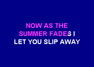 NOW AS THE

SUMMER FADES l
LET YOU SLIP AWAY