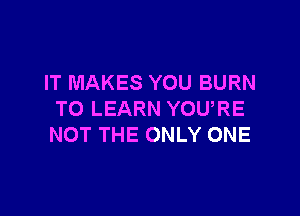 IT MAKES YOU BURN

TO LEARN YOU,RE
NOT THE ONLY ONE