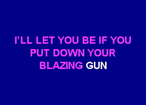 PLL LET YOU BE IF YOU

PUT DOWN YOUR
BLAZING GUN