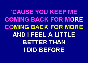 CAUSE YOU KEEP ME
COMING BACK FOR MORE
COMING BACK FOR MORE

AND I FEEL A LITTLE

BETTER THAN
I DID BEFORE