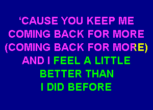 CAUSE YOU KEEP ME
COMING BACK FOR MORE
(COMING BACK FOR MORE)
AND I FEEL A LITTLE
BETTER THAN
I DID BEFORE