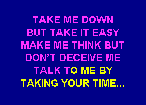 TAKE ME DOWN
BUT TAKE IT EASY
MAKE ME THINK BUT
DOWT DECEIVE ME
TALK TO ME BY
TAKING YOUR TIME...