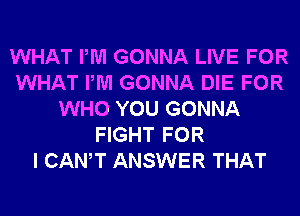 WHAT PM GONNA LIVE FOR
WHAT PM GONNA DIE FOR
WHO YOU GONNA
FIGHT FOR
I CANT ANSWER THAT