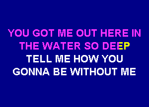 YOU GOT ME OUT HERE IN
THE WATER SO DEEP
TELL ME HOW YOU
GONNA BE WITHOUT ME