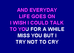 AND EVERYDAY
LIFE GOES ON
I WISH I COULD TALK
TO YOU FOR A WHILE
MISS YOU BUT I
TRY NOT TO CRY