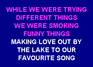 WHILE WE WERE TRYING
DIFFERENT THINGS
WE WERE SMOKING
FUNNY THINGS
MAKING LOVE OUT BY
THE LAKE TO OUR
FAVOURITE SONG