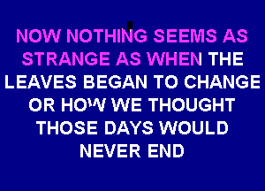 NOW NOTHING SEEMS AS
STRANGE AS WHEN THE
LEAVES BEGAN TO CHANGE
0R HOW WE THOUGHT
THOSE DAYS WOULD
NEVER END