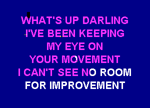 WHAT'SUP DARLING
I'VE BEEN KEEPING
MY EYE ON
YOUR MOVEMENT
I CAN'T SEE NO ROOM
FOR IMPROVEMENT
