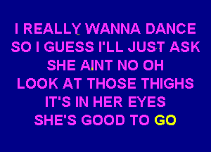 I REALLY WANNA DANCE
SO I GUESS I'LL JUST ASK
SHE AINT N0 0H
LOOK AT THOSE THIGHS
IT'S IN HER EYES
SHE'S GOOD TO GO