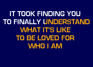 IT TOOK FINDING YOU
TO FINALLY UNDERSTAND
WHAT ITS LIKE
TO BE LOVED FOR
WHO I AM