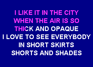 I LIKE IT IN THE CITY
WHEN THE AIR IS SO
THICK AND OPAQUE
I LOVE TO SEE EVERYBODY
IN SHORT SKIRTS
SHORTS AND SHADES