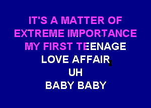 IT'S A MATTER OF
EXTREME IMPORTANCE
MY FIRST TEENAGE
LOVE AFFAIR
UH
BABY BABY