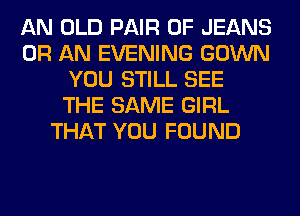 AN OLD PAIR OF JEANS
0R AN EVENING GOWN
YOU STILL SEE
THE SAME GIRL
THAT YOU FOUND