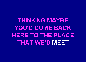 THINKING MAYBE
YOU'D COME BACK
HERE TO THE PLACE
THAT WE'D MEET